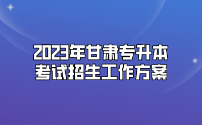 2023年甘肃专升本考试招生工作方案