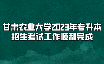 甘肃农业大学2023年专升本招生考试工作顺利完成