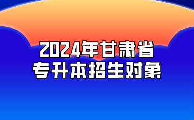 2024年甘肃省专升本招生对象