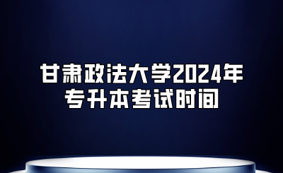 甘肃政法大学2024年专升本考试时间