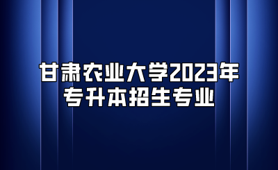 甘肃农业大学2023年专升本招生专业