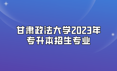 甘肃政法大学2023年专升本招生专业